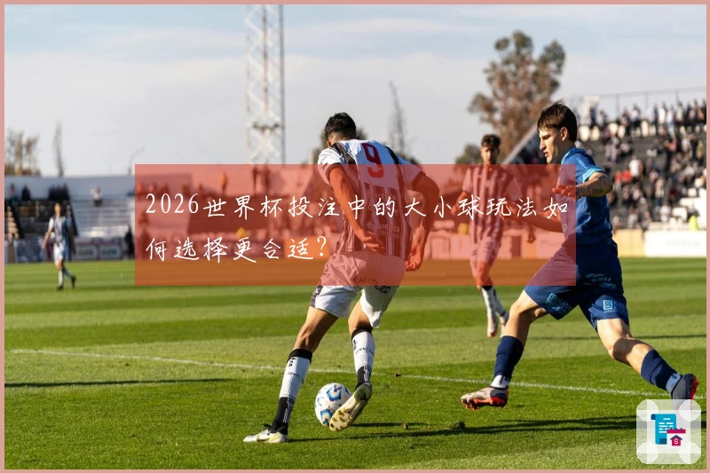 2026世界杯投注中的大小球玩法如何选择更合适？